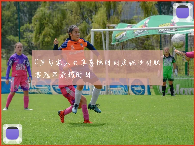 C罗与家人共享喜悦时刻庆祝沙特联赛冠军荣耀时刻