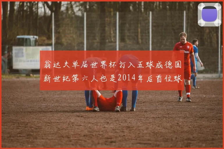 翁达夫单届世界杯打入五球成德国新世纪第六人也是2014年后首位球员