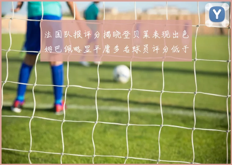 法国队报评分揭晓登贝莱表现出色姆巴佩略显平庸多名球员评分低于六分