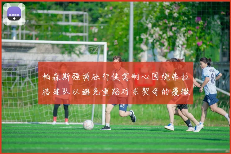 帕森斯强调独行侠需耐心围绕弗拉格建队以避免重蹈对东契奇的覆辙