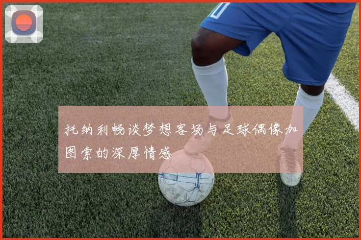 托纳利畅谈梦想客场与足球偶像加图索的深厚情感