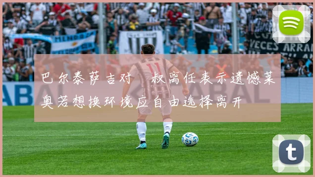 巴尔泰萨吉对囧叔离任表示遗憾莱奥若想换环境应自由选择离开