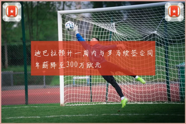 迪巴拉预计一周内与罗马续签合同年薪降至300万欧元