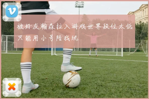 被好友瀚森拉入游戏世界段位太低只能用小号陪我玩