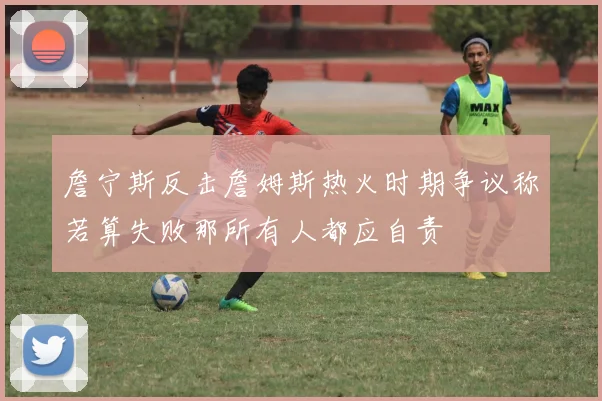 詹宁斯反击詹姆斯热火时期争议称若算失败那所有人都应自责