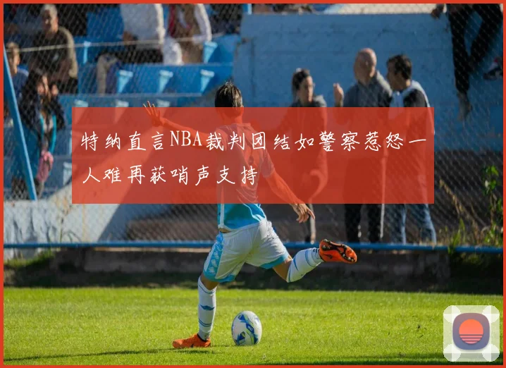 特纳直言NBA裁判团结如警察惹怒一人难再获哨声支持