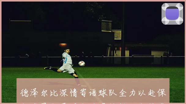 德泽尔比深情寄语球队全力以赴保级球员们展现出无畏精神让我倍感自豪