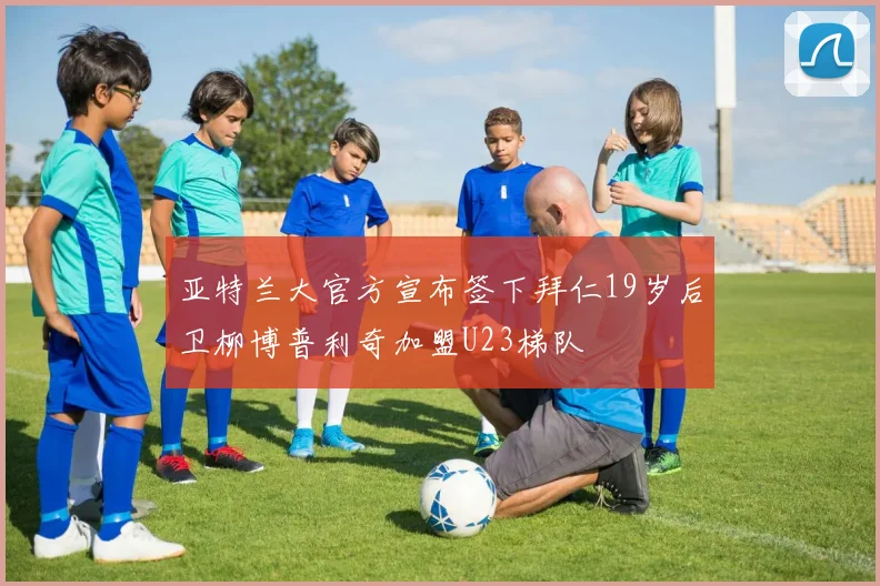 亚特兰大官方宣布签下拜仁19岁后卫柳博普利奇加盟U23梯队