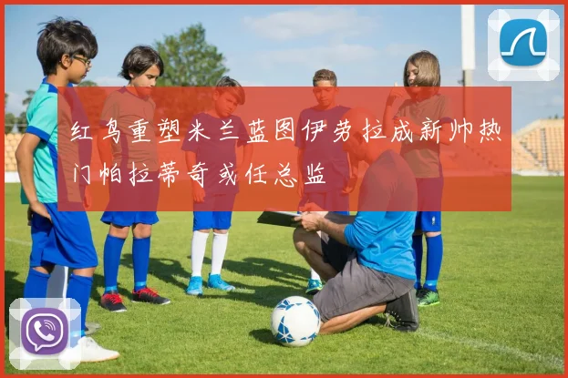 红鸟重塑米兰蓝图伊劳拉成新帅热门帕拉蒂奇或任总监