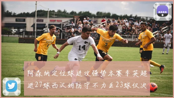 阿森纳定位球进攻强势本赛季英超进27球西汉姆防守不力丢23球仅次于伯恩茅斯